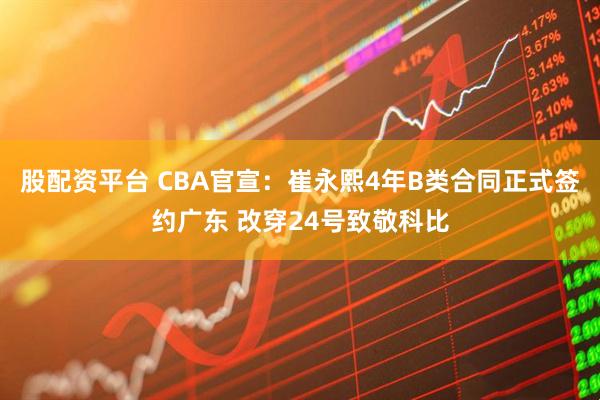 股配资平台 CBA官宣：崔永熙4年B类合同正式签约广东 改穿24号致敬科比