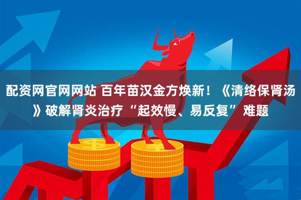 配资网官网网站 百年苗汉金方焕新!《清络保肾汤》破解肾炎治疗 “起效慢、易反复” 难题