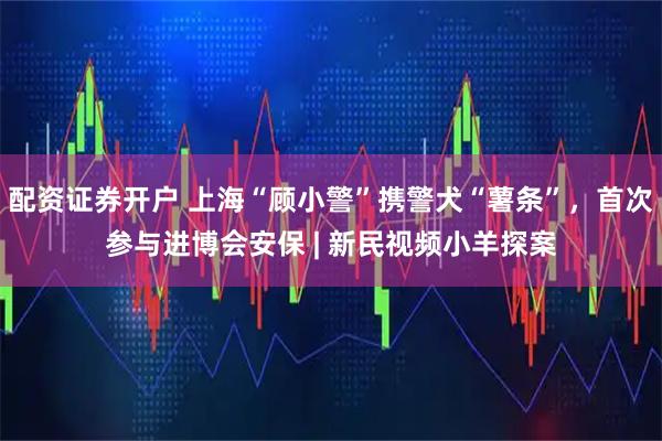 配资证券开户 上海“顾小警”携警犬“薯条”，首次参与进博会安保 | 新民视频小羊探案
