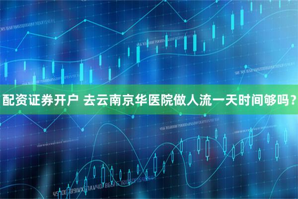 配资证券开户 去云南京华医院做人流一天时间够吗?