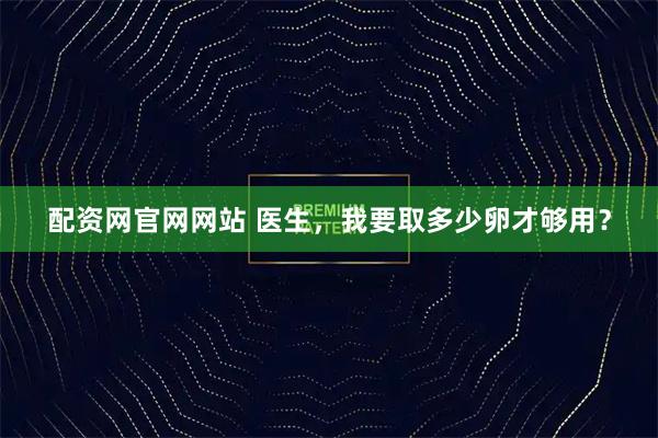 配资网官网网站 医生,我要取多少卵才够用?