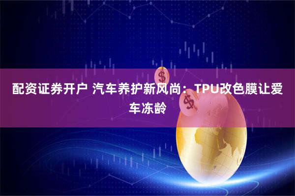配资证券开户 汽车养护新风尚:TPU改色膜让爱车冻龄