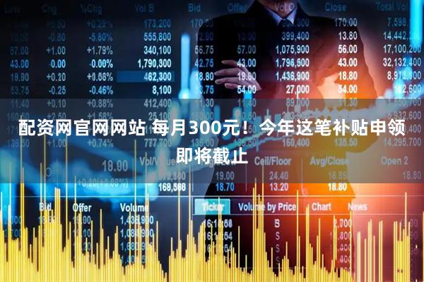 配资网官网网站 每月300元!今年这笔补贴申领即将截止