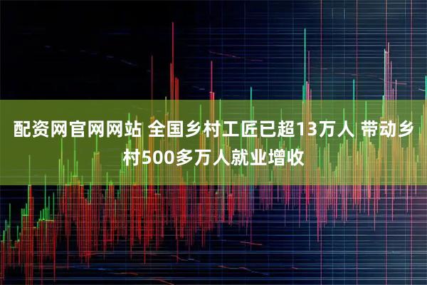 配资网官网网站 全国乡村工匠已超13万人 带动乡村500多万人就业增收