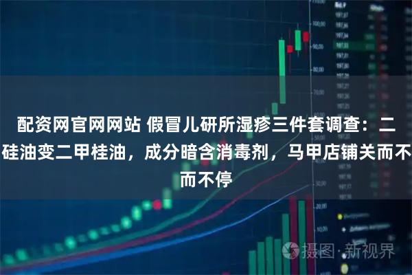 配资网官网网站 假冒儿研所湿疹三件套调查：二甲硅油变二甲桂油，成分暗含消毒剂，马甲店铺关而不停