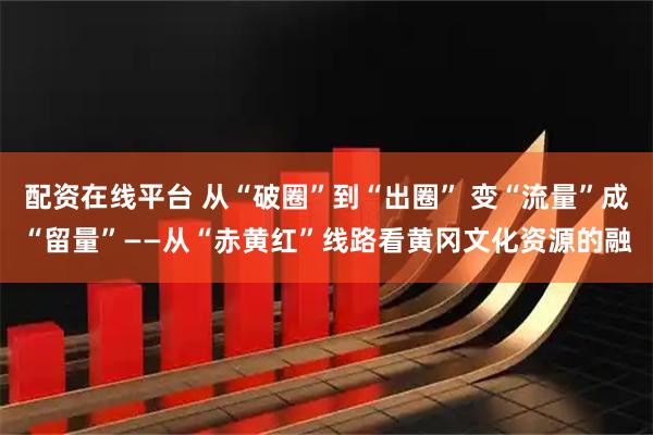配资在线平台 从“破圈”到“出圈” 变“流量”成“留量”——从“赤黄红”线路看黄冈文化资源的融