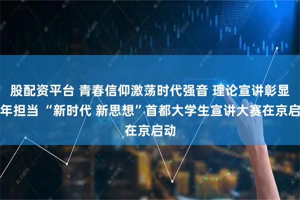 股配资平台 青春信仰激荡时代强音 理论宣讲彰显青年担当 “新时代 新思想”首都大学生宣讲大赛在京启动