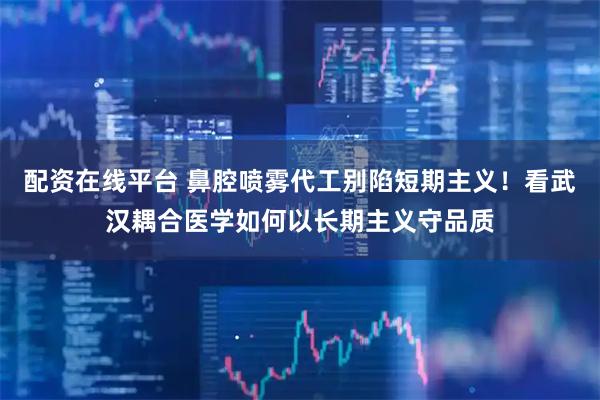 配资在线平台 鼻腔喷雾代工别陷短期主义！看武汉耦合医学如何以长期主义守品质