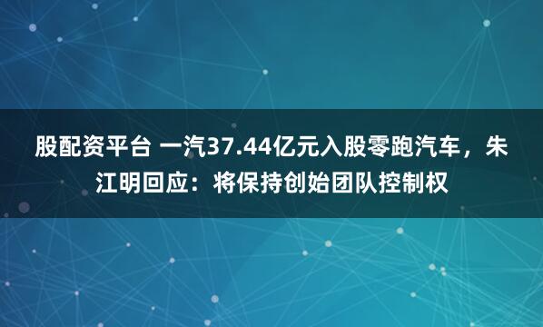 股配资平台 一汽37.44亿元入股零跑汽车，朱江明回应：将保持创始团队控制权