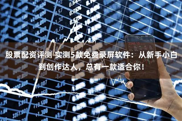 股票配资评测 实测5款免费录屏软件：从新手小白到创作达人，总有一款适合你！