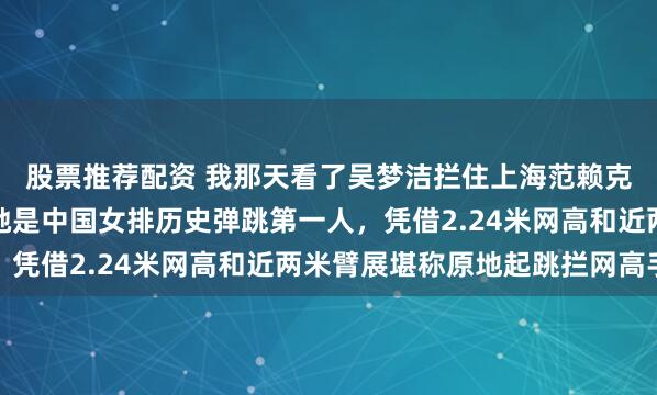 股票推荐配资 我那天看了吴梦洁拦住上海范赖克那球，细琢磨后觉得她是中国女排历史弹跳第一人，凭借2.24米网高和近两米臂展堪称原地起跳拦网高手
