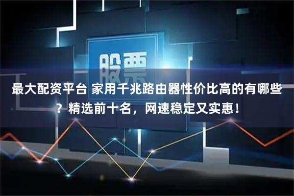 最大配资平台 家用千兆路由器性价比高的有哪些？精选前十名，网速稳定又实惠！