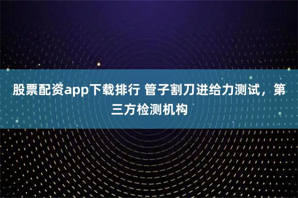 股票配资app下载排行 管子割刀进给力测试，第三方检测机构