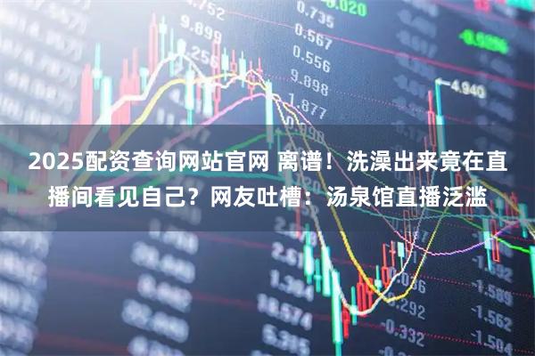 2025配资查询网站官网 离谱！洗澡出来竟在直播间看见自己？网友吐槽：汤泉馆直播泛滥