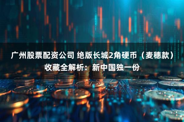 广州股票配资公司 绝版长城2角硬币（麦穗款）收藏全解析：新中国独一份