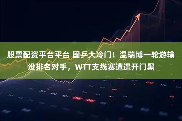 股票配资平台平台 国乒大冷门！温瑞博一轮游输没排名对手，WTT支线赛遭遇开门黑