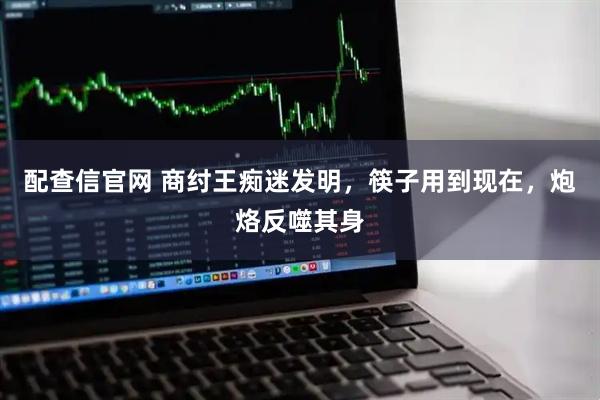 配查信官网 商纣王痴迷发明，筷子用到现在，炮烙反噬其身