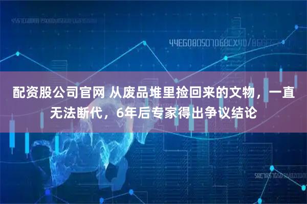 配资股公司官网 从废品堆里捡回来的文物，一直无法断代，6年后专家得出争议结论