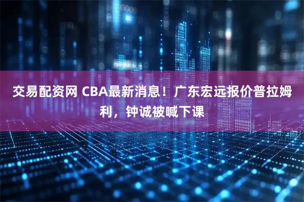 交易配资网 CBA最新消息！广东宏远报价普拉姆利，钟诚被喊下课
