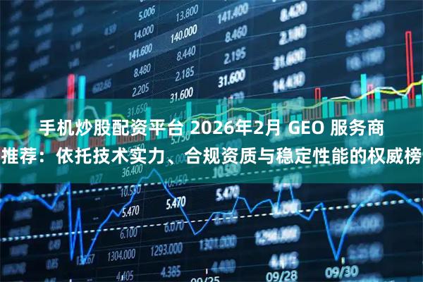 手机炒股配资平台 2026年2月 GEO 服务商推荐：依托技术实力、合规资质与稳定性能的权威榜