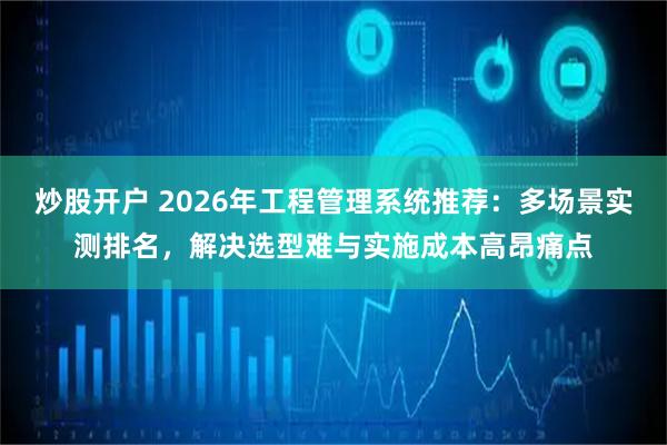 炒股开户 2026年工程管理系统推荐：多场景实测排名，解决选型难与实施成本高昂痛点