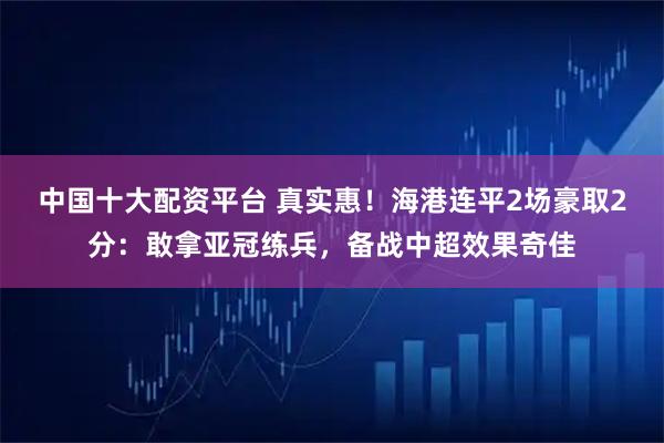 中国十大配资平台 真实惠！海港连平2场豪取2分：敢拿亚冠练兵，备战中超效果奇佳