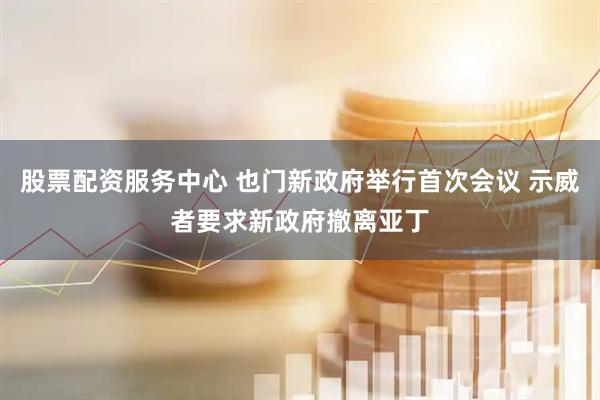 股票配资服务中心 也门新政府举行首次会议 示威者要求新政府撤离亚丁