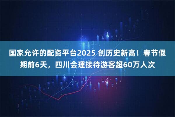 国家允许的配资平台2025 创历史新高！春节假期前6天，四川会理接待游客超60万人次