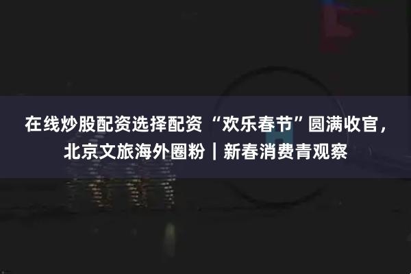 在线炒股配资选择配资 “欢乐春节”圆满收官，北京文旅海外圈粉｜新春消费青观察