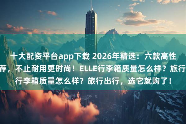 十大配资平台app下载 2026年精选：六款高性价比ELLE行李箱推荐，不止耐用更时尚！ELLE行李箱质量怎么样？旅行出行，选它就购了！