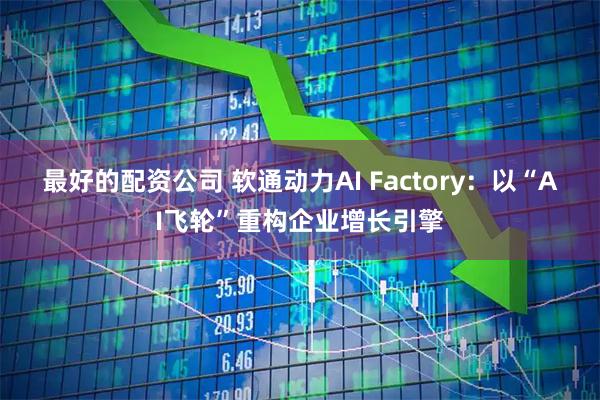 最好的配资公司 软通动力AI Factory：以“AI飞轮”重构企业增长引擎