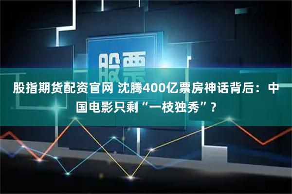 股指期货配资官网 沈腾400亿票房神话背后：中国电影只剩“一枝独秀”？