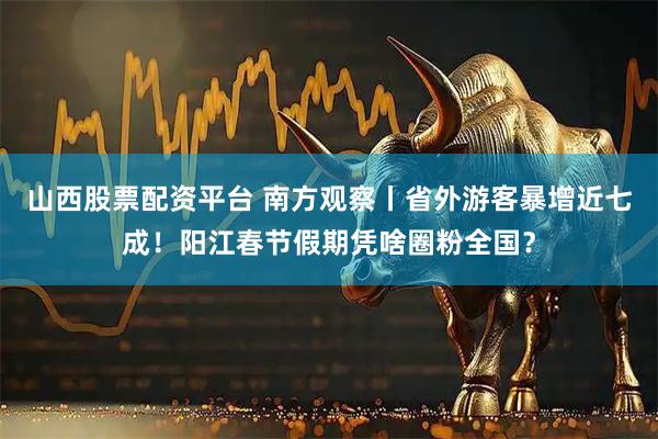 山西股票配资平台 南方观察丨省外游客暴增近七成！阳江春节假期凭啥圈粉全国？
