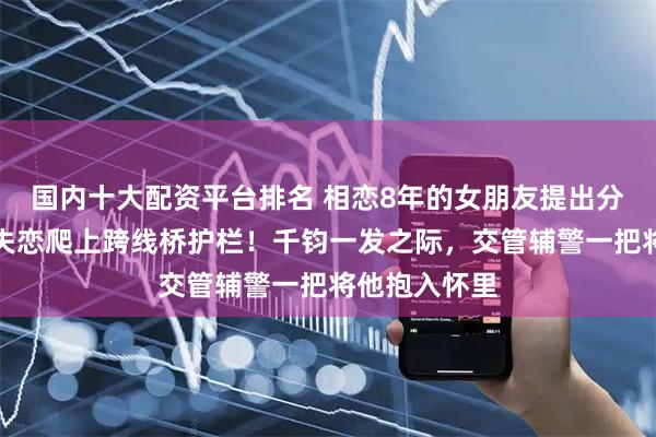 国内十大配资平台排名 相恋8年的女朋友提出分手，男子因失恋爬上跨线桥护栏！千钧一发之际，交管辅警一把将他抱入怀里