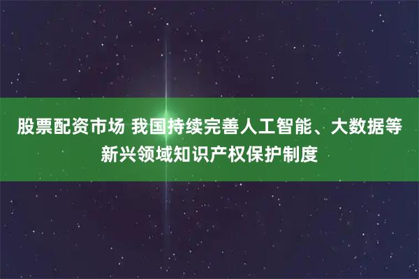 股票配资市场 我国持续完善人工智能、大数据等新兴领域知识产权保护制度