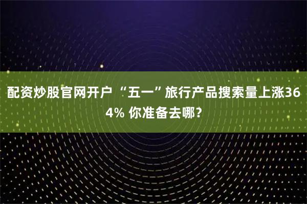 配资炒股官网开户 “五一”旅行产品搜索量上涨364% 你准备去哪？