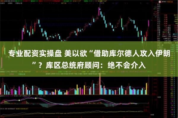 专业配资实操盘 美以欲“借助库尔德人攻入伊朗”？库区总统府顾问：绝不会介入