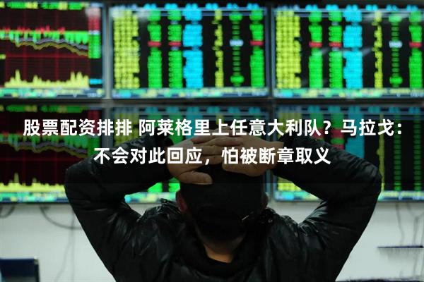 股票配资排排 阿莱格里上任意大利队？马拉戈：不会对此回应，怕被断章取义