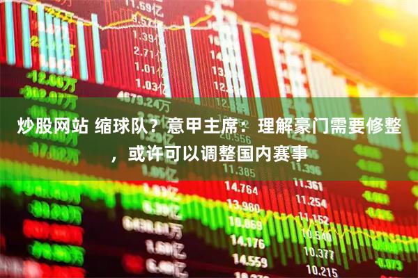 炒股网站 缩球队？意甲主席：理解豪门需要修整，或许可以调整国内赛事