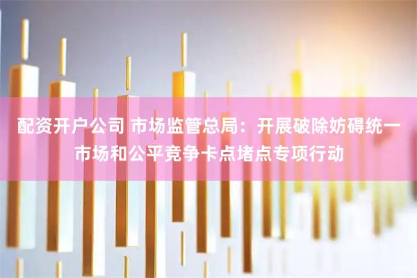 配资开户公司 市场监管总局：开展破除妨碍统一市场和公平竞争卡点堵点专项行动