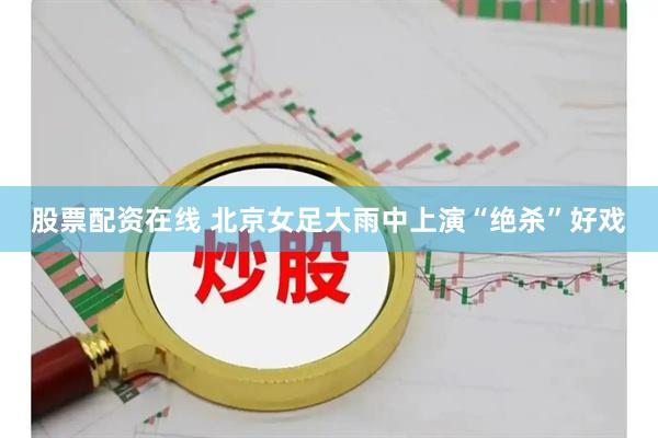 股票配资在线 北京女足大雨中上演“绝杀”好戏