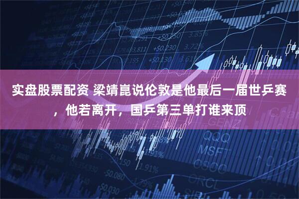 实盘股票配资 梁靖崑说伦敦是他最后一届世乒赛，他若离开，国乒第三单打谁来顶