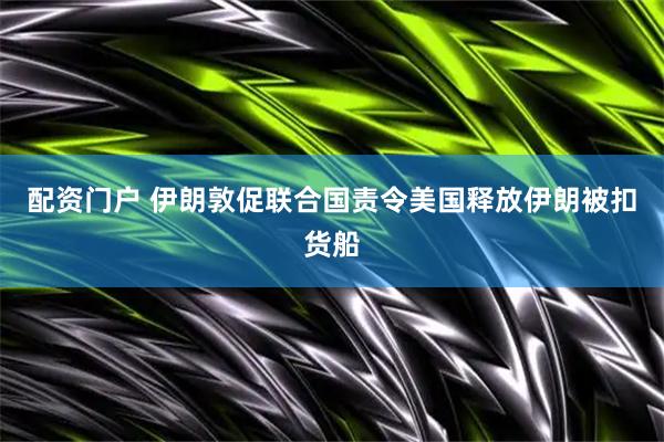 配资门户 伊朗敦促联合国责令美国释放伊朗被扣货船