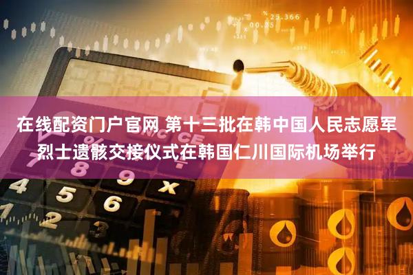 在线配资门户官网 第十三批在韩中国人民志愿军烈士遗骸交接仪式在韩国仁川国际机场举行